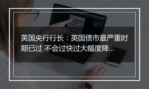 英国央行行长：英国债市最严重时期已过 不会过快过大幅度降息