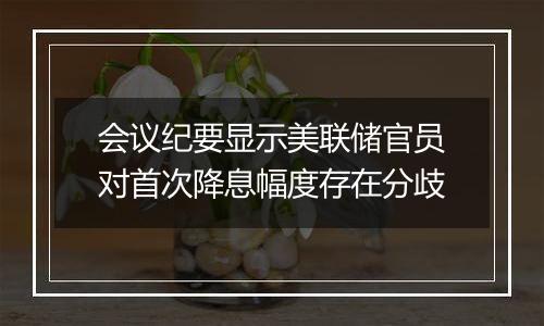 会议纪要显示美联储官员对首次降息幅度存在分歧