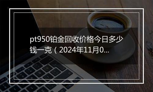 pt950铂金回收价格今日多少钱一克（2024年11月07日）