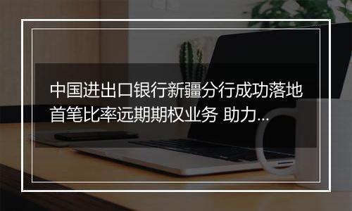 中国进出口银行新疆分行成功落地首笔比率远期期权业务 助力企业汇率风险管理