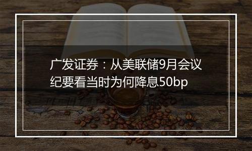 广发证券：从美联储9月会议纪要看当时为何降息50bp