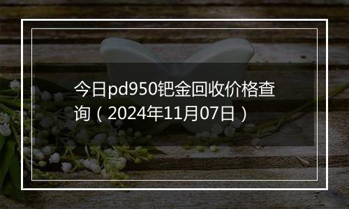 今日pd950钯金回收价格查询（2024年11月07日）