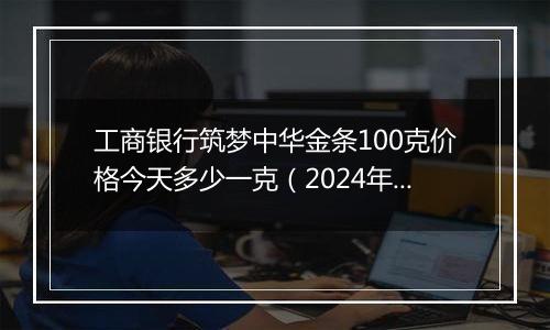 工商银行筑梦中华金条100克价格今天多少一克（2024年11月07日）