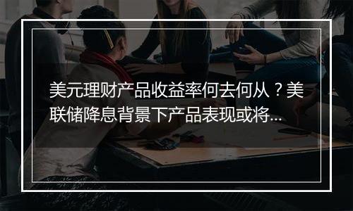 美元理财产品收益率何去何从？美联储降息背景下产品表现或将回落