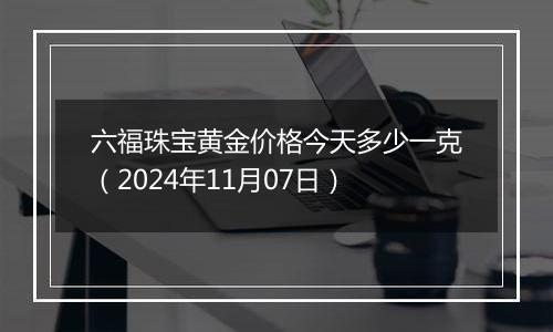 六福珠宝黄金价格今天多少一克（2024年11月07日）