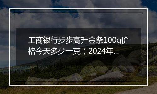 工商银行步步高升金条100g价格今天多少一克（2024年11月07日）