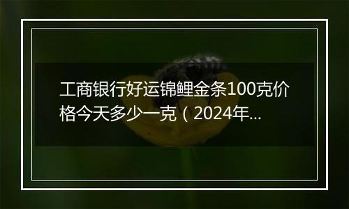 工商银行好运锦鲤金条100克价格今天多少一克（2024年11月07日）