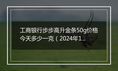 工商银行步步高升金条50g价格今天多少一克（2024年11月07日）