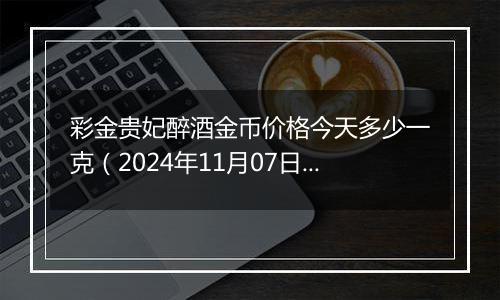 彩金贵妃醉酒金币价格今天多少一克（2024年11月07日）