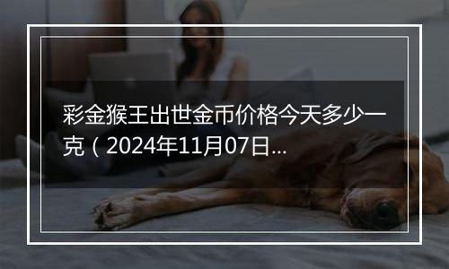 彩金猴王出世金币价格今天多少一克（2024年11月07日）