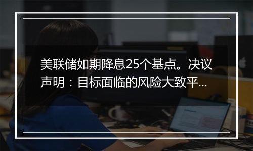 美联储如期降息25个基点。决议声明：目标面临的风险大致平衡，就业市场条件已经大体上放松