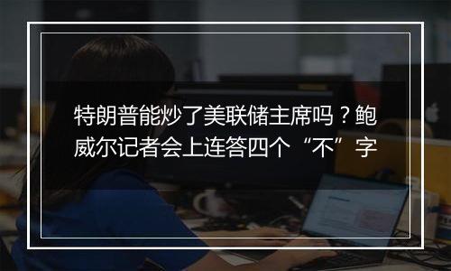 特朗普能炒了美联储主席吗？鲍威尔记者会上连答四个“不”字