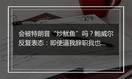 会被特朗普“炒鱿鱼”吗？鲍威尔反复表态：即使逼我辞职我也不干