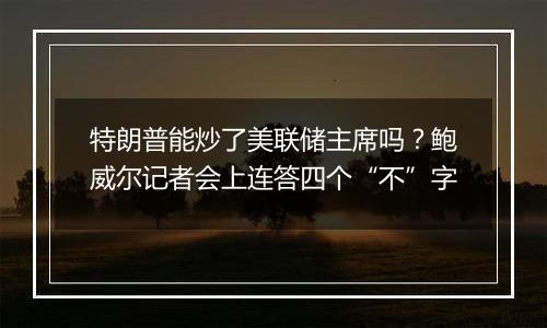 特朗普能炒了美联储主席吗？鲍威尔记者会上连答四个“不”字