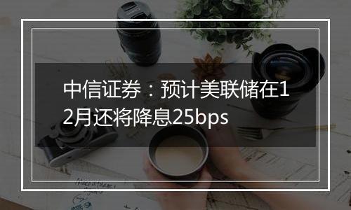 中信证券：预计美联储在12月还将降息25bps