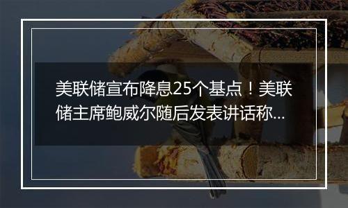 美联储宣布降息25个基点！美联储主席鲍威尔随后发表讲话称“总统也无权解雇我”