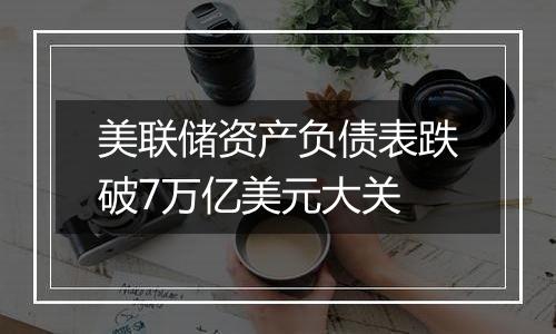 美联储资产负债表跌破7万亿美元大关