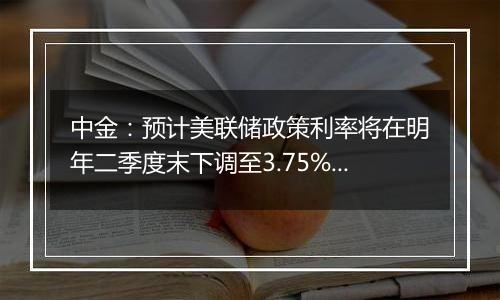 中金：预计美联储政策利率将在明年二季度末下调至3.75%至4%的中性水平