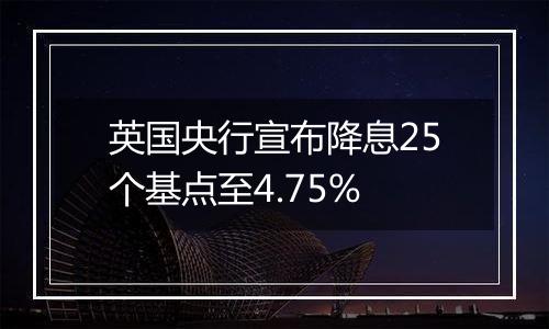 英国央行宣布降息25个基点至4.75%