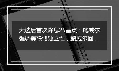 大选后首次降息25基点：鲍威尔强调美联储独立性，鲍威尔回应特朗普胜选影响