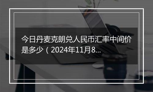 今日丹麦克朗兑人民币汇率中间价是多少（2024年11月8日）