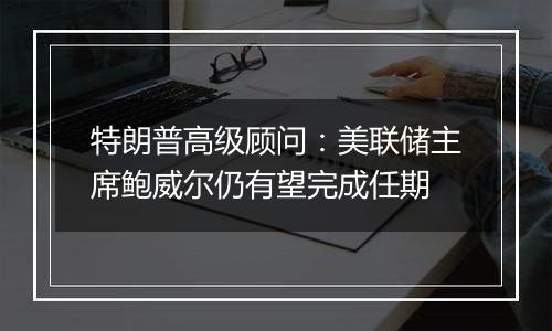 特朗普高级顾问：美联储主席鲍威尔仍有望完成任期