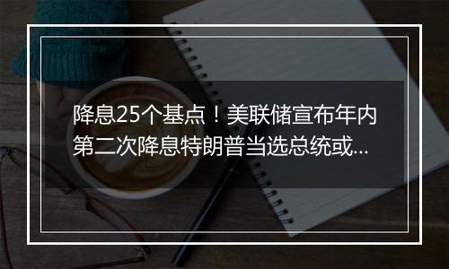 降息25个基点！美联储宣布年内第二次降息特朗普当选总统或令美联储放慢降息步伐