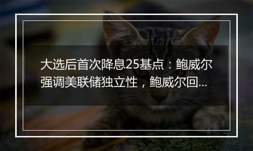 大选后首次降息25基点：鲍威尔强调美联储独立性，鲍威尔回应特朗普胜选影响