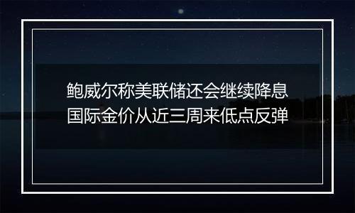 鲍威尔称美联储还会继续降息国际金价从近三周来低点反弹