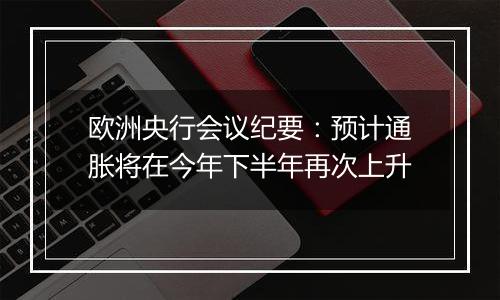 欧洲央行会议纪要：预计通胀将在今年下半年再次上升