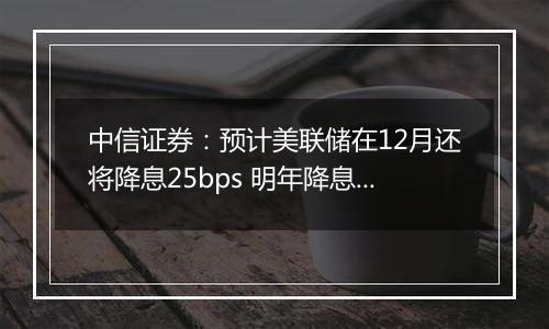 中信证券：预计美联储在12月还将降息25bps 明年降息或仍是大方向