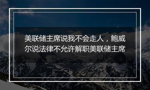 美联储主席说我不会走人，鲍威尔说法律不允许解职美联储主席