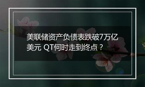 美联储资产负债表跌破7万亿美元 QT何时走到终点？