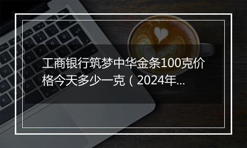 工商银行筑梦中华金条100克价格今天多少一克（2024年11月08日）