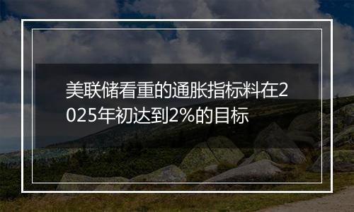 美联储看重的通胀指标料在2025年初达到2%的目标