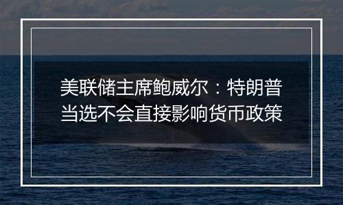 美联储主席鲍威尔：特朗普当选不会直接影响货币政策