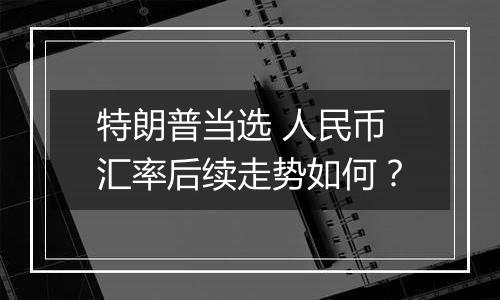 特朗普当选 人民币汇率后续走势如何？