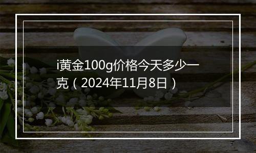 i黄金100g价格今天多少一克（2024年11月8日）