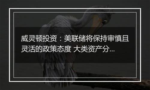 威灵顿投资：美联储将保持审慎且灵活的政策态度 大类资产分化波动或将加剧