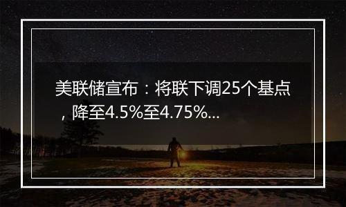 美联储宣布：将联下调25个基点，降至4.5%至4.75%之间