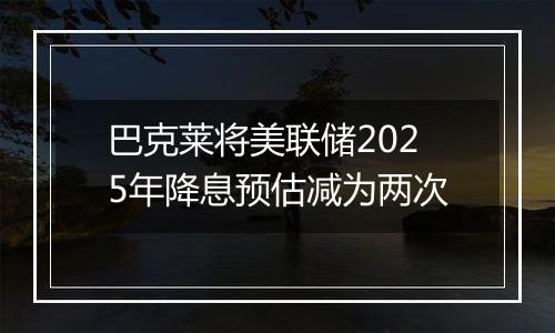 巴克莱将美联储2025年降息预估减为两次