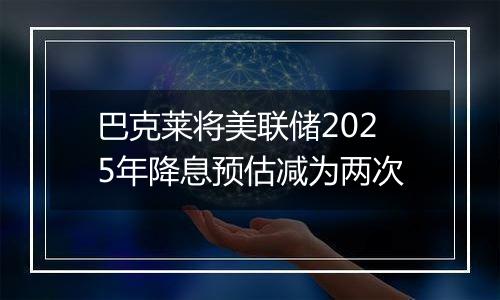 巴克莱将美联储2025年降息预估减为两次