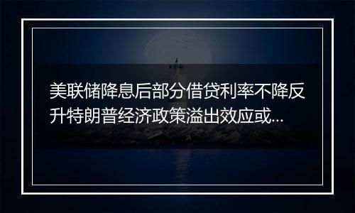 美联储降息后部分借贷利率不降反升特朗普经济政策溢出效应或影响全球经济