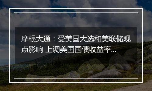 摩根大通：受美国大选和美联储观点影响 上调美国国债收益率预测