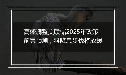 高盛调整美联储2025年政策前景预测，料降息步伐将放缓