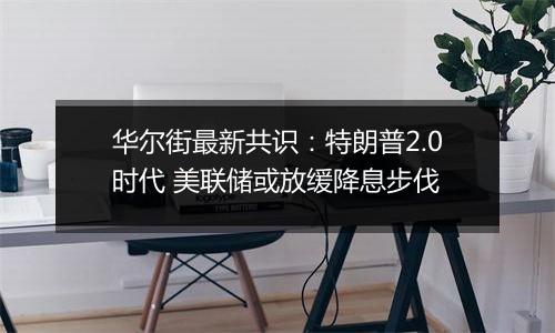 华尔街最新共识：特朗普2.0时代 美联储或放缓降息步伐