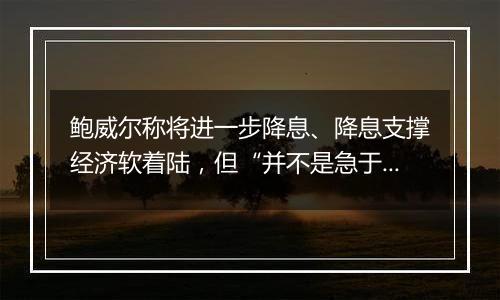 鲍威尔称将进一步降息、降息支撑经济软着陆，但“并不是急于迅速降息”