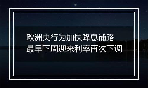 欧洲央行为加快降息铺路 最早下周迎来利率再次下调