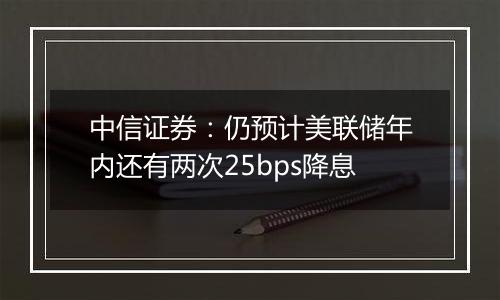 中信证券：仍预计美联储年内还有两次25bps降息