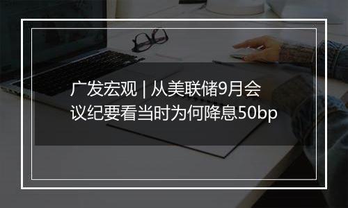 广发宏观 | 从美联储9月会议纪要看当时为何降息50bp